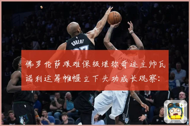 佛罗伦萨艰难保级堪称奇迹主帅瓦诺利运筹帷幄立下头功成长观察：最新赛事动态与深度分析