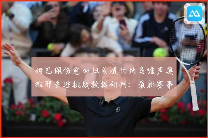 姆巴佩伤愈回归或遭伯纳乌嘘声奥维耶多迎挑战数据研判：最新赛事动态与深度分析