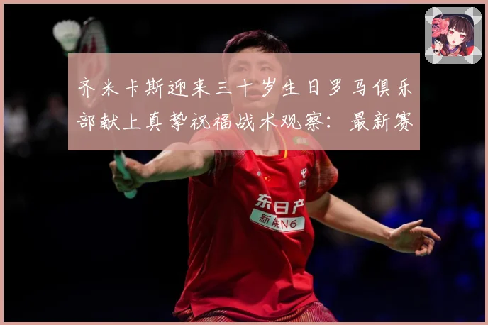 齐米卡斯迎来三十岁生日罗马俱乐部献上真挚祝福战术观察：最新赛事动态与深度分析