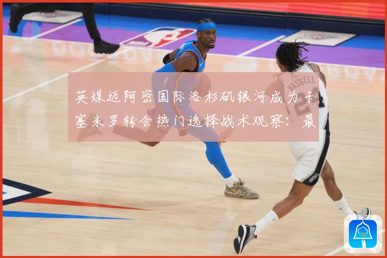英媒迈阿密国际洛杉矶银河成为卡塞米罗转会热门选择战术观察：最新赛事动态与深度分析