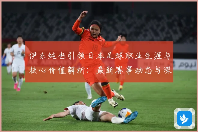 伊东纯也引领日本足球职业生涯与核心价值解析：最新赛事动态与深度分析