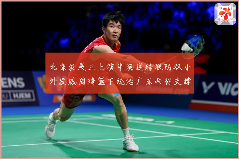 北京发展三上演半场逆转联防双小外发威周琦篮下统治广东两将支撑难专题观察：最新赛事动态与深度分析