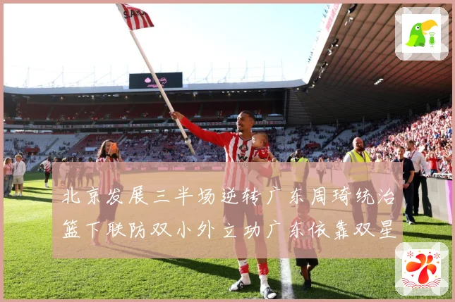 北京发展三半场逆转广东周琦统治篮下联防双小外立功广东依靠双星支专题观察：最新赛事动态与深度分析