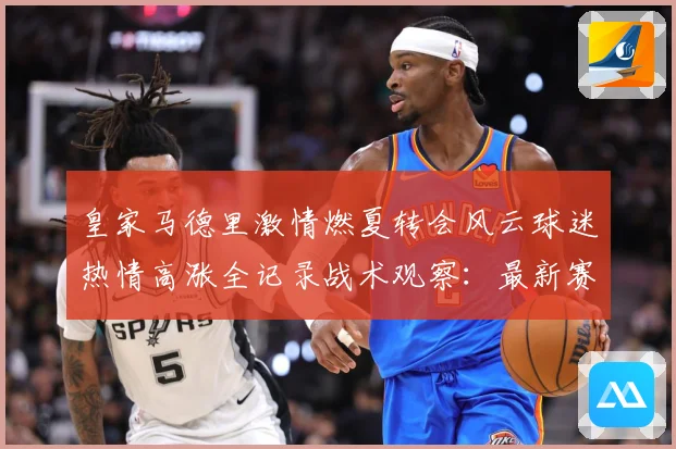 皇家马德里激情燃夏转会风云球迷热情高涨全记录战术观察：最新赛事动态与深度分析