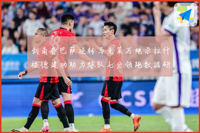 剑南春巴萨逆转马竞莱万绝杀拉什福德建功助力球队七分领跑数据研判：最新赛事动态与深度分析