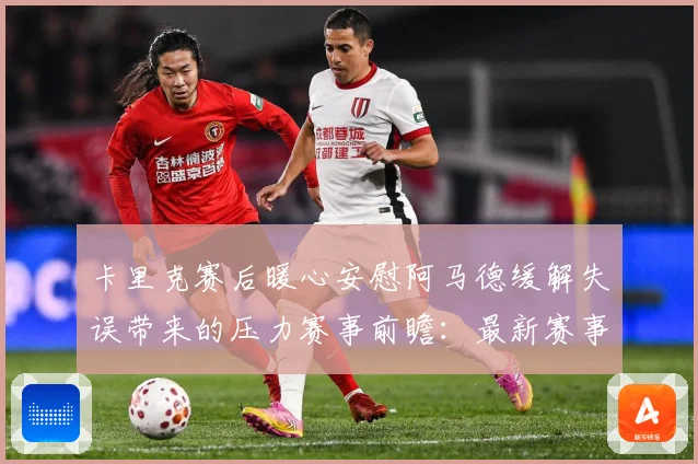 卡里克赛后暖心安慰阿马德缓解失误带来的压力赛事前瞻：最新赛事动态与深度分析