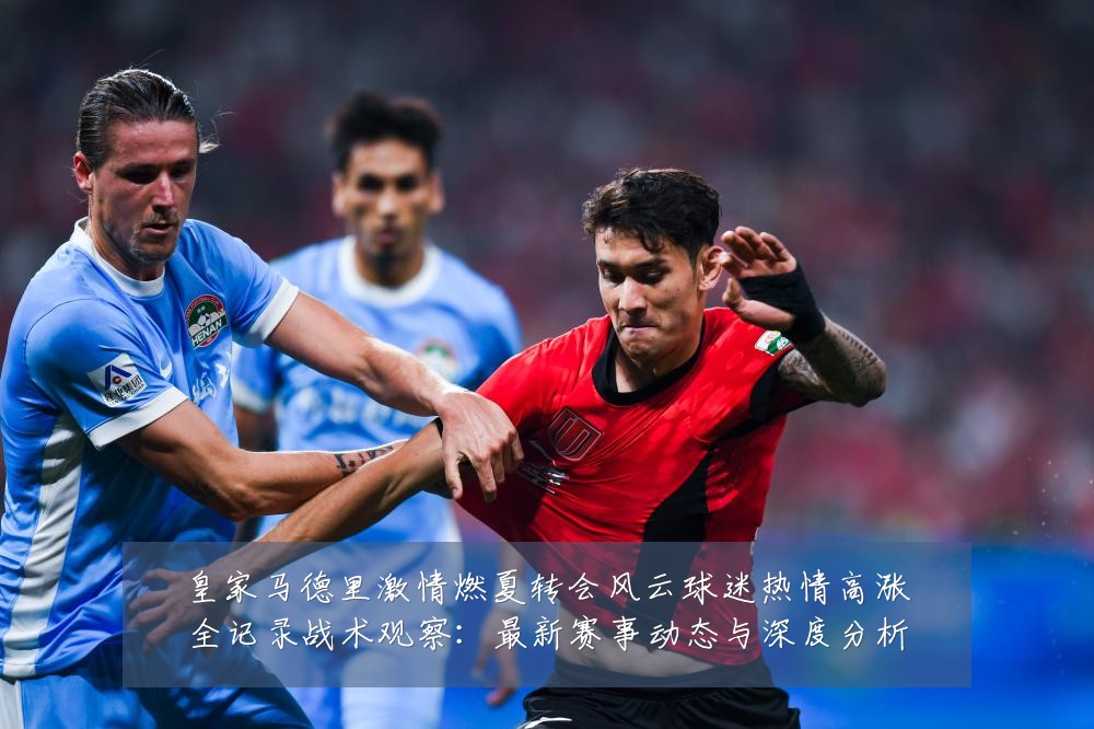 皇家马德里激情燃夏转会风云球迷热情高涨全记录战术观察:最新赛事动态与深度分析