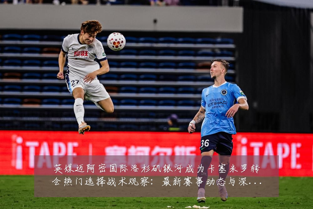 英媒迈阿密国际洛杉矶银河成为卡塞米罗转会热门选择战术观察：最新赛事动态与深度分析