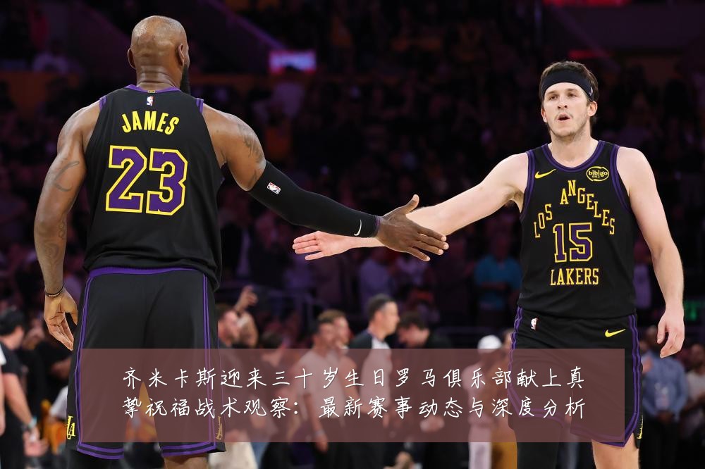 齐米卡斯迎来三十岁生日罗马俱乐部献上真挚祝福战术观察：最新赛事动态与深度分析