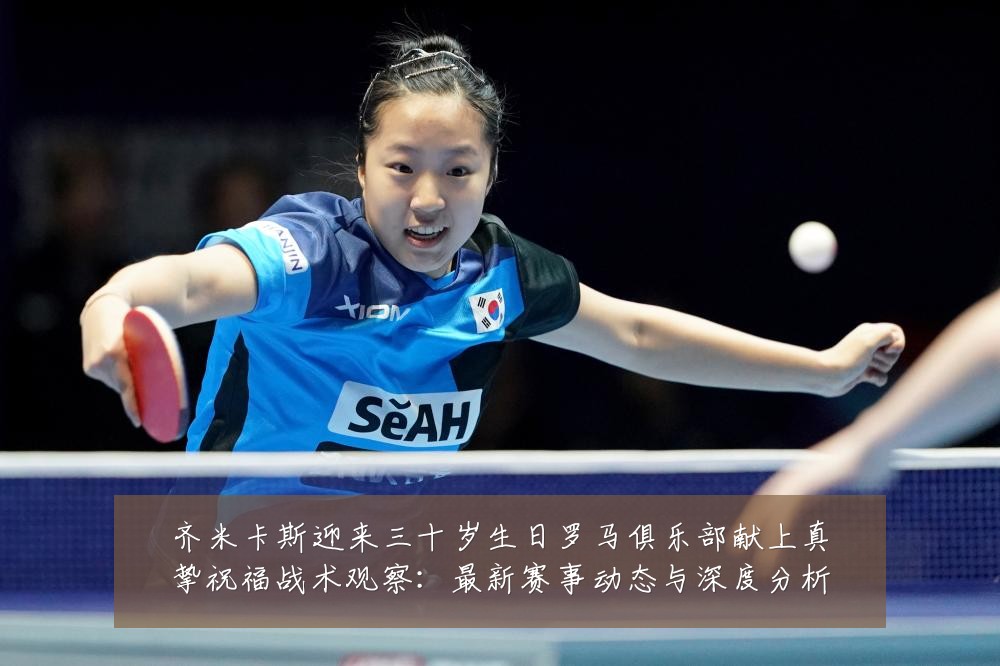 齐米卡斯迎来三十岁生日罗马俱乐部献上真挚祝福战术观察：最新赛事动态与深度分析