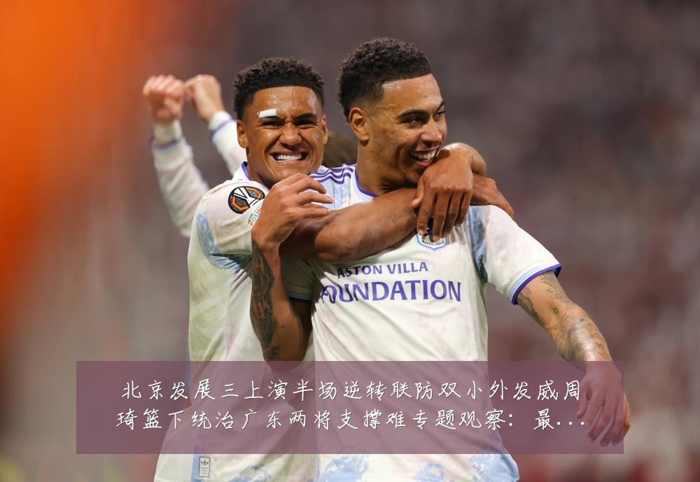 北京发展三上演半场逆转联防双小外发威周琦篮下统治广东两将支撑难专题观察:最新赛事动态与深度分析
