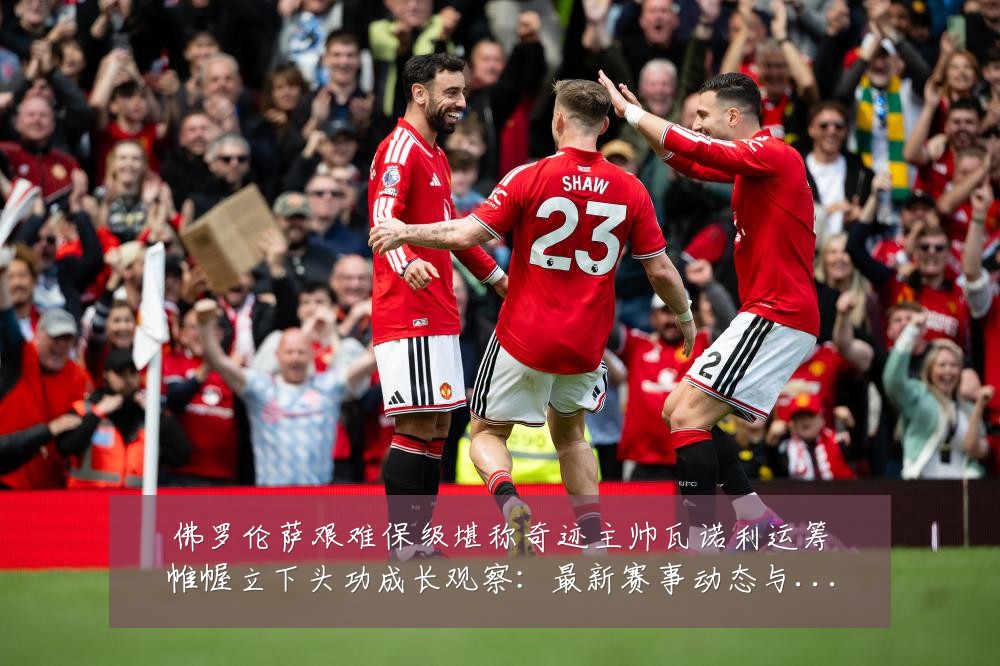 佛罗伦萨艰难保级堪称奇迹主帅瓦诺利运筹帷幄立下头功成长观察：最新赛事动态与深度分析